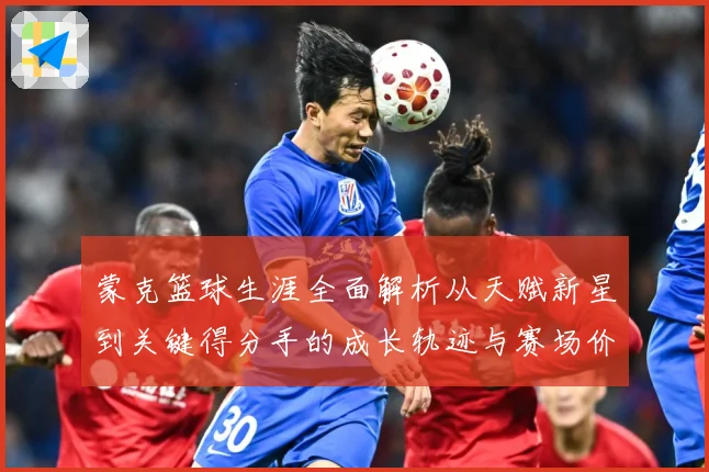 蒙克篮球生涯全面解析从天赋新星到关键得分手的成长轨迹与赛场价值深度观察-深度解析