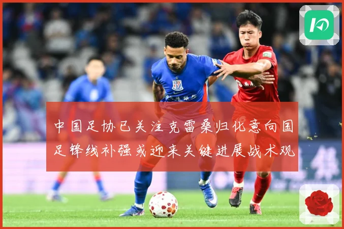 中国足协已关注克雷桑归化意向国足锋线补强或迎来关键进展战术观察-深度解析