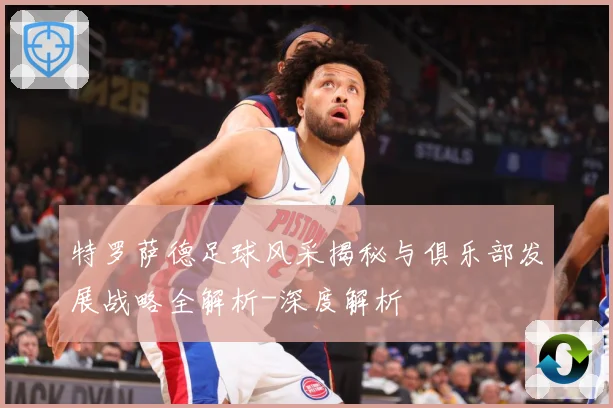 特罗萨德足球风采揭秘与俱乐部发展战略全解析-深度解析