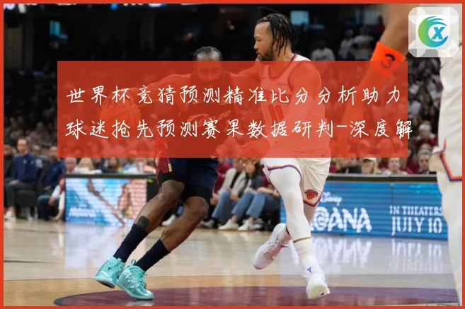 世界杯竞猜预测精准比分分析助力球迷抢先预测赛果数据研判-深度解析