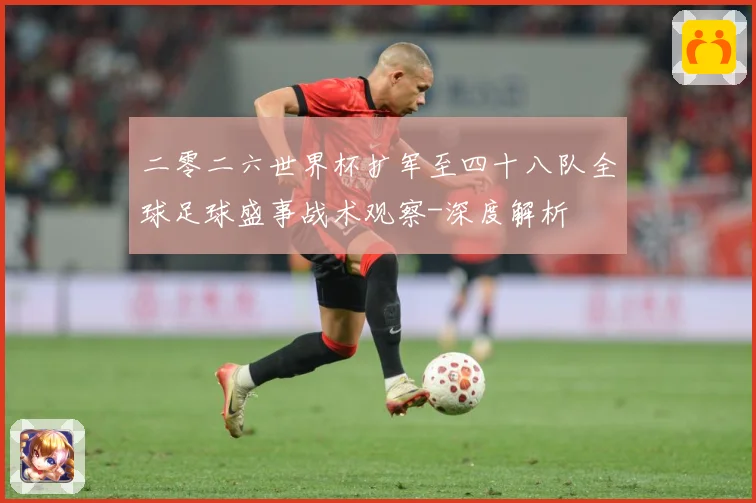 二零二六世界杯扩军至四十八队全球足球盛事战术观察-深度解析
