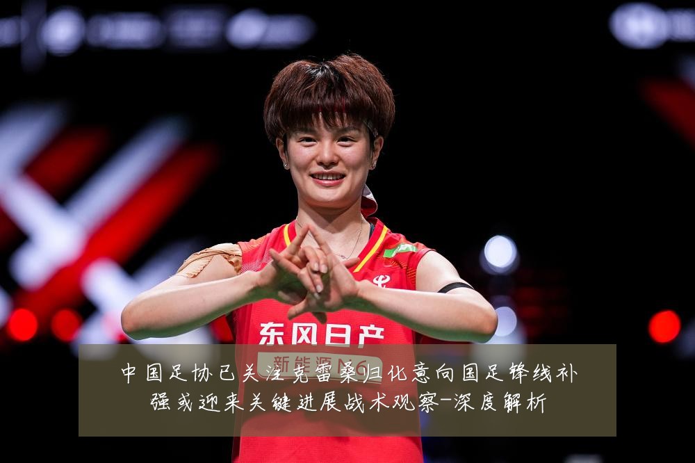 中国足协已关注克雷桑归化意向国足锋线补强或迎来关键进展战术观察-深度解析