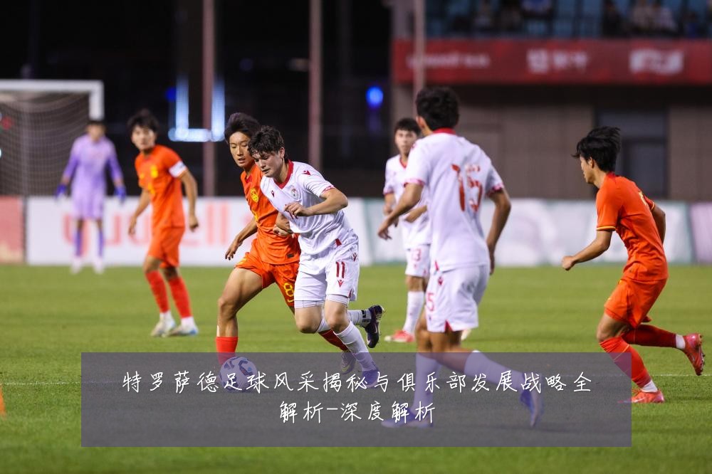 特罗萨德足球风采揭秘与俱乐部发展战略全解析-深度解析